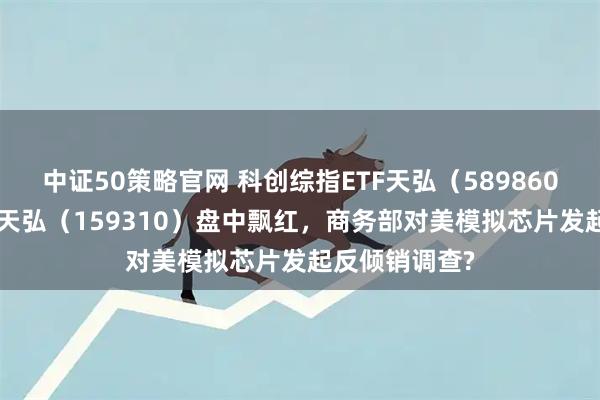 中证50策略官网 科创综指ETF天弘（589860）、芯片ETF天弘（159310）盘中飘红，商务部对美模拟芯片发起反倾销调查?