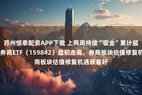 苏州恒泰配资APP下载 上两周持续“吸金”累计超10亿元，券商ETF（159842）盘初走高，券商板块估值修复机遇获看好