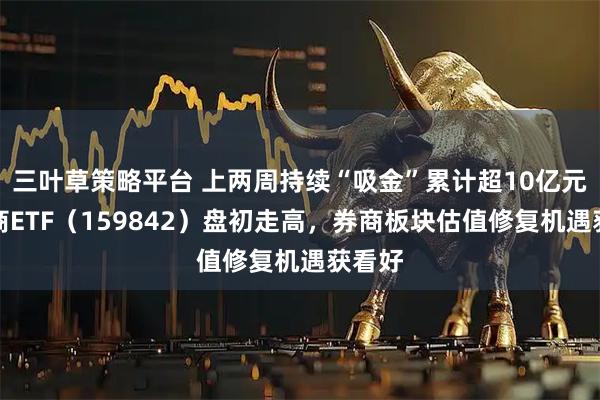 三叶草策略平台 上两周持续“吸金”累计超10亿元，券商ETF（159842）盘初走高，券商板块估值修复机遇获看好