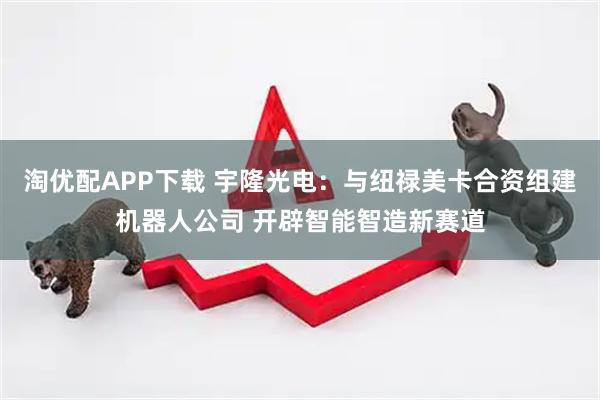 淘优配APP下载 宇隆光电：与纽禄美卡合资组建机器人公司 开辟智能智造新赛道
