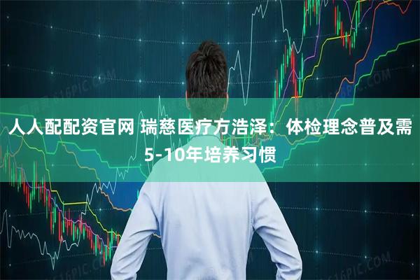人人配配资官网 瑞慈医疗方浩泽：体检理念普及需5-10年培养习惯