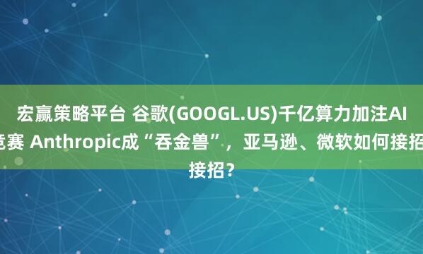 宏赢策略平台 谷歌(GOOGL.US)千亿算力加注AI竞赛 Anthropic成“吞金兽”，亚马逊、微软如何接招？