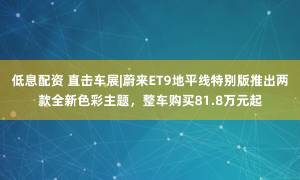 低息配资 直击车展|蔚来ET9地平线特别版推出两款全新色彩主题，整车购买81.8万元起