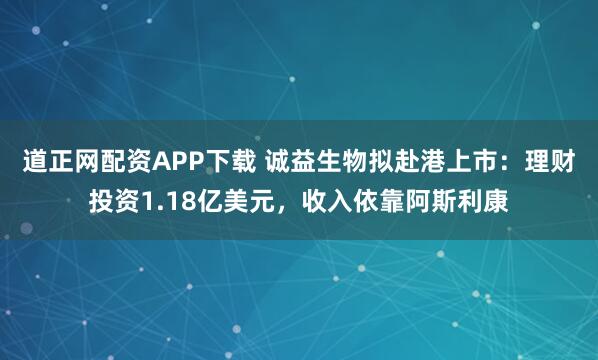 道正网配资APP下载 诚益生物拟赴港上市：理财投资1.18亿美元，收入依靠阿斯利康