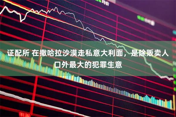 证配所 在撒哈拉沙漠走私意大利面，是除贩卖人口外最大的犯罪生意