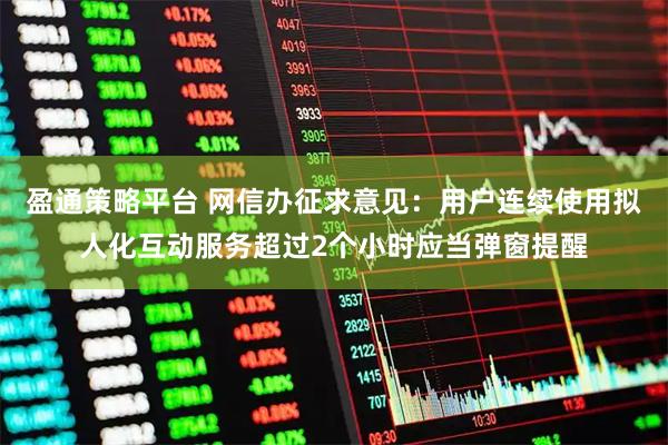 盈通策略平台 网信办征求意见：用户连续使用拟人化互动服务超过2个小时应当弹窗提醒