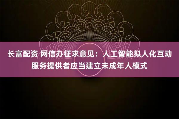 长富配资 网信办征求意见：人工智能拟人化互动服务提供者应当建立未成年人模式