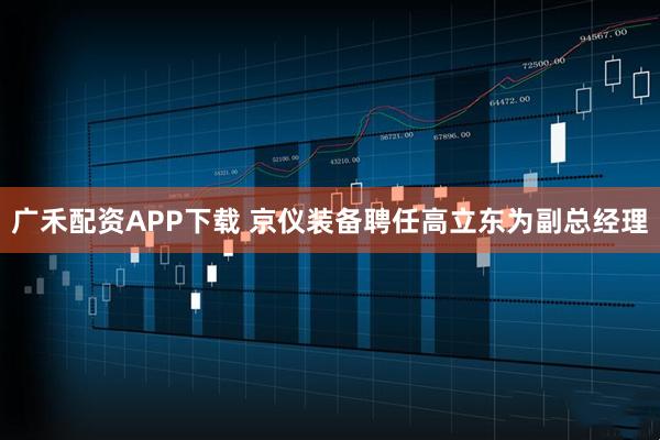 广禾配资APP下载 京仪装备聘任高立东为副总经理