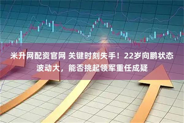 米升网配资官网 关键时刻失手！22岁向鹏状态波动大，能否挑起领军重任成疑