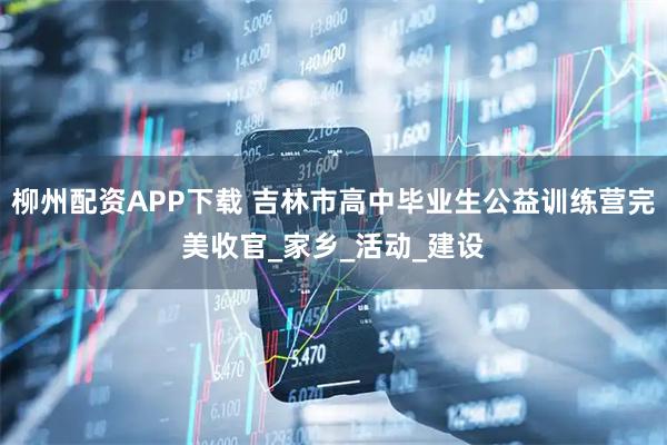 柳州配资APP下载 吉林市高中毕业生公益训练营完美收官_家乡_活动_建设