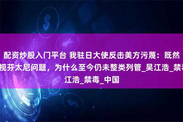 配资炒股入门平台 我驻日大使反击美方污蔑：既然如此重视芬太尼问题，为什么至今仍未整类列管_吴江浩_禁毒_中国