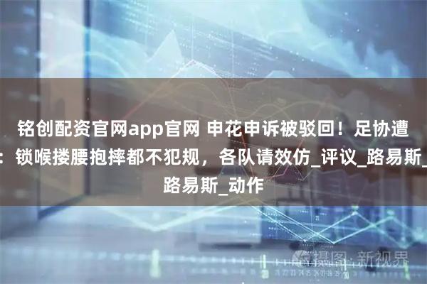 铭创配资官网app官网 申花申诉被驳回！足协遭炮轰：锁喉搂腰抱摔都不犯规，各队请效仿_评议_路易斯_动作