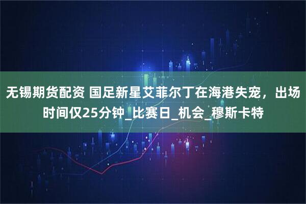 无锡期货配资 国足新星艾菲尔丁在海港失宠，出场时间仅25分钟_比赛日_机会_穆斯卡特