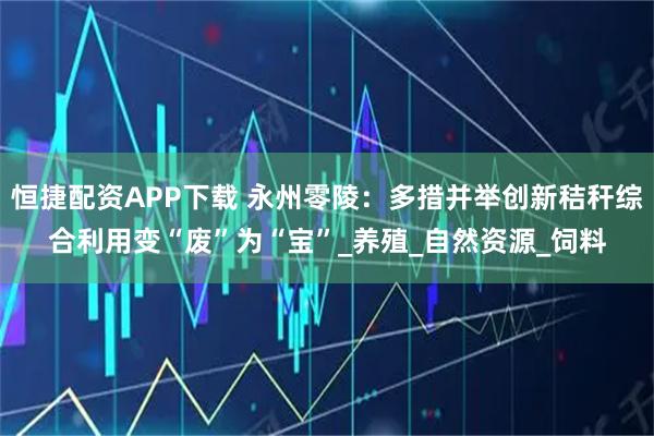 恒捷配资APP下载 永州零陵：多措并举创新秸秆综合利用变“废”为“宝”_养殖_自然资源_饲料