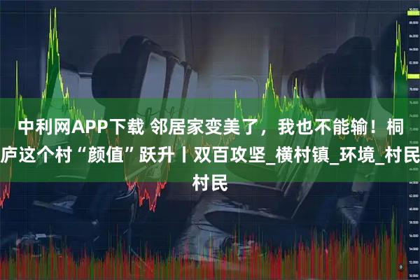 中利网APP下载 邻居家变美了，我也不能输！桐庐这个村“颜值”跃升丨双百攻坚_横村镇_环境_村民