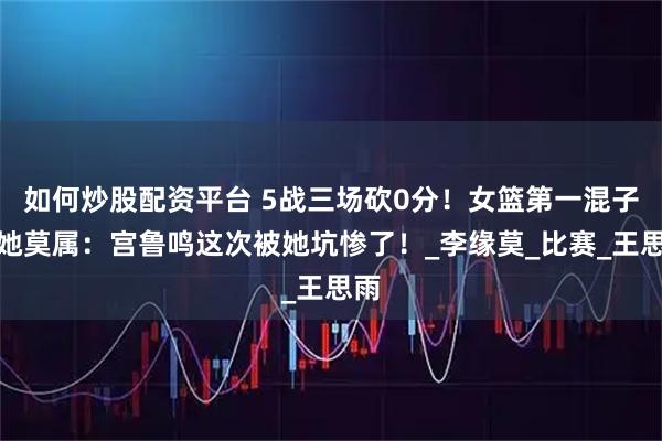 如何炒股配资平台 5战三场砍0分！女篮第一混子非她莫属：宫鲁鸣这次被她坑惨了！_李缘莫_比赛_王思雨
