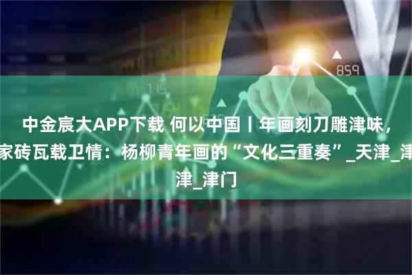 中金宸大APP下载 何以中国丨年画刻刀雕津味，石家砖瓦载卫情：杨柳青年画的“文化三重奏”_天津_津门