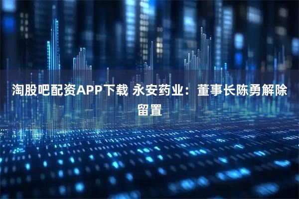 淘股吧配资APP下载 永安药业：董事长陈勇解除留置
