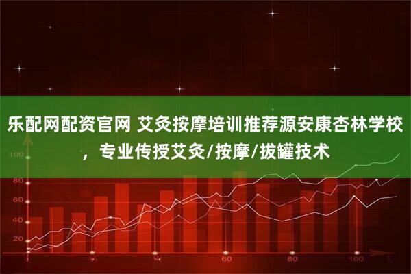 乐配网配资官网 艾灸按摩培训推荐源安康杏林学校，专业传授艾灸/按摩/拔罐技术