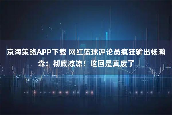 京海策略APP下载 网红篮球评论员疯狂输出杨瀚森：彻底凉凉！这回是真废了