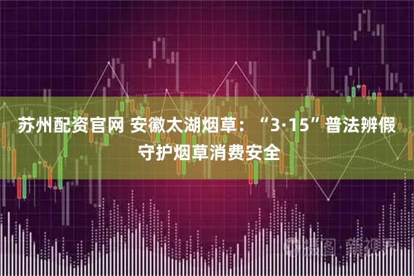 苏州配资官网 安徽太湖烟草：“3·15”普法辨假 守护烟草消费安全