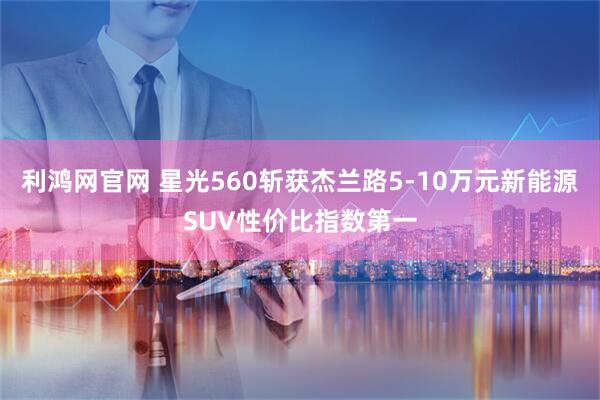 利鸿网官网 星光560斩获杰兰路5-10万元新能源SUV性价比指数第一